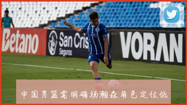 中国男篮需明确杨瀚森角色定位低位进攻策略或不利于其发挥