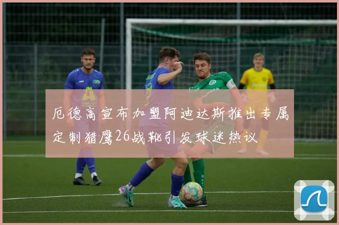 厄德高宣布加盟阿迪达斯推出专属定制猎鹰26战靴引发球迷热议