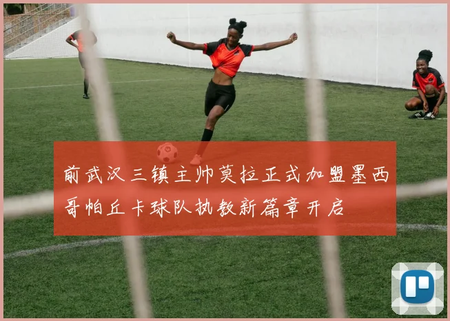 前武汉三镇主帅莫拉正式加盟墨西哥帕丘卡球队执教新篇章开启
