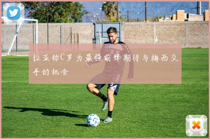 拉亚称C罗为最强前锋期待与梅西交手的机会