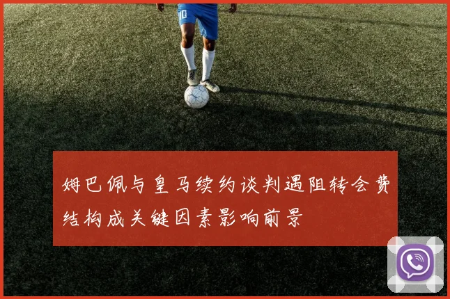 姆巴佩与皇马续约谈判遇阻转会费结构成关键因素影响前景