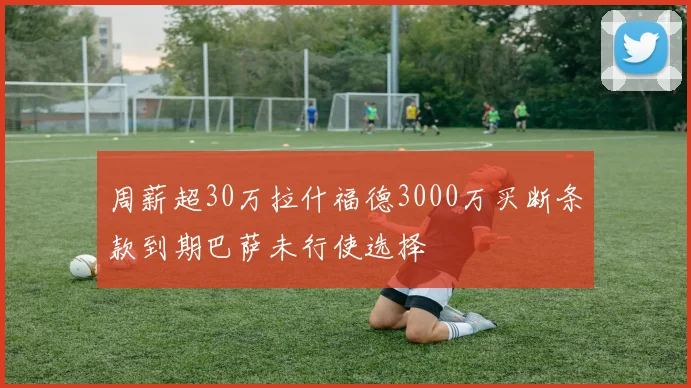 周薪超30万拉什福德3000万买断条款到期巴萨未行使选择