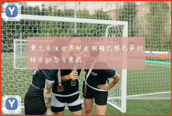 费兰专注世界杯未明确巴黎巴萨的转会动态与意图