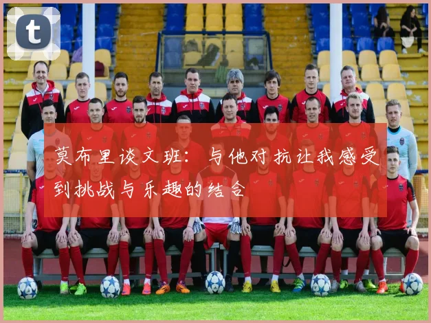 莫布里谈文班：与他对抗让我感受到挑战与乐趣的结合