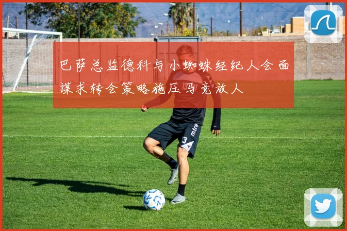 巴萨总监德科与小蜘蛛经纪人会面谋求转会策略施压马竞放人