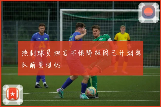 热刺球员坦言不惧降级因已计划离队前景堪忧