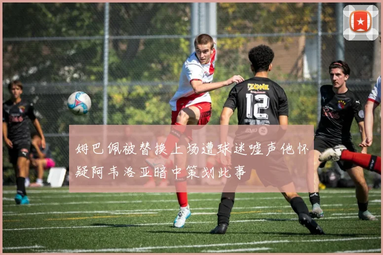 姆巴佩被替换上场遭球迷嘘声他怀疑阿韦洛亚暗中策划此事