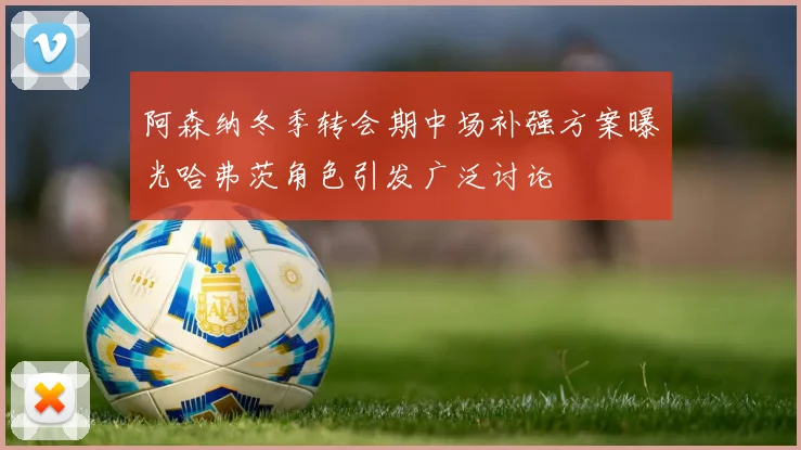 阿森纳冬季转会期中场补强方案曝光哈弗茨角色引发广泛讨论