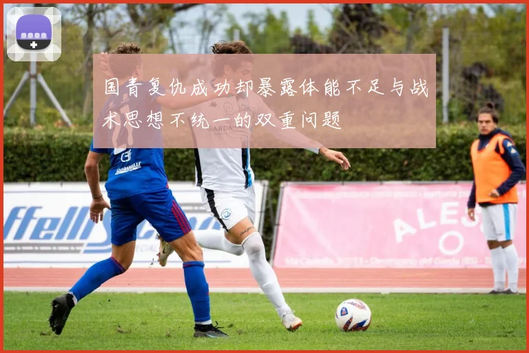 国青复仇成功却暴露体能不足与战术思想不统一的双重问题
