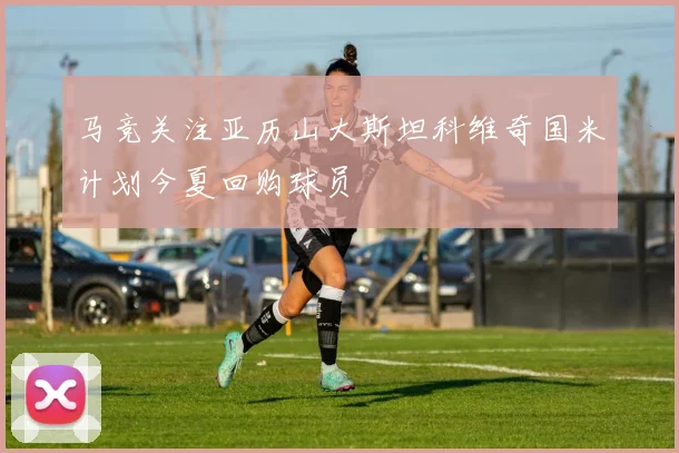马竞关注亚历山大斯坦科维奇国米计划今夏回购球员