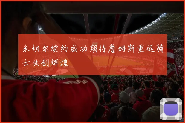 米切尔续约成功期待詹姆斯重返骑士共创辉煌
