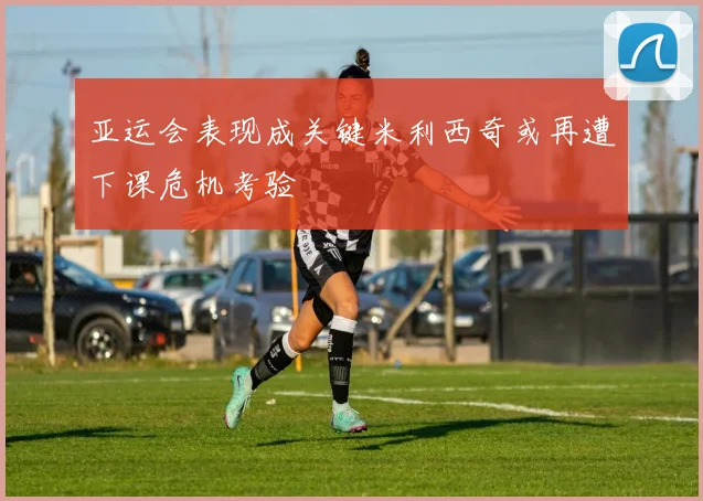 亚运会表现成关键米利西奇或再遭下课危机考验