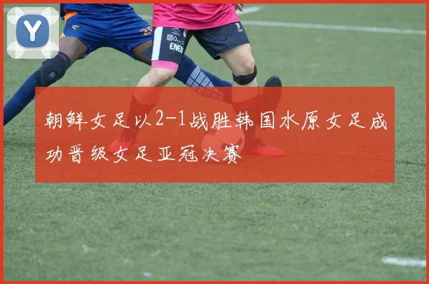 朝鲜女足以2-1战胜韩国水原女足成功晋级女足亚冠决赛