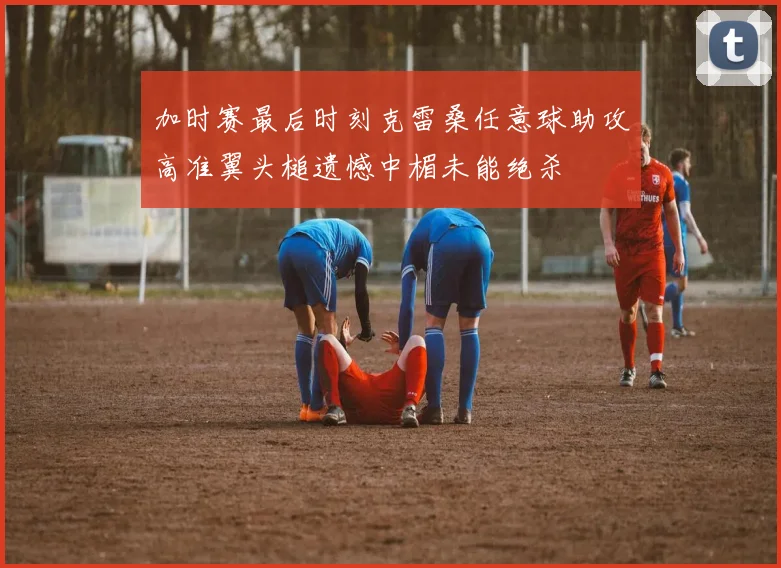 加时赛最后时刻克雷桑任意球助攻高准翼头槌遗憾中楣未能绝杀