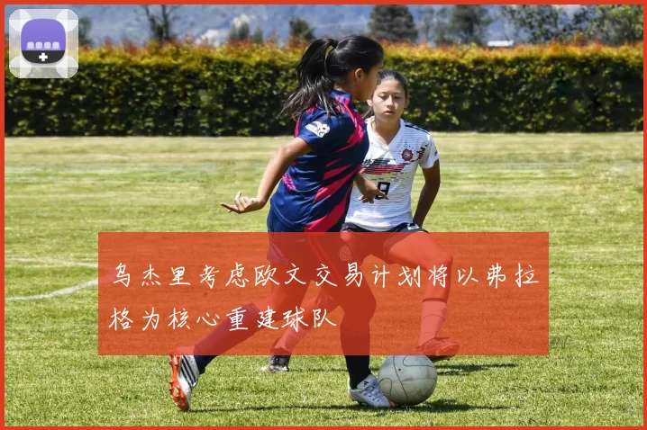 乌杰里考虑欧文交易计划将以弗拉格为核心重建球队