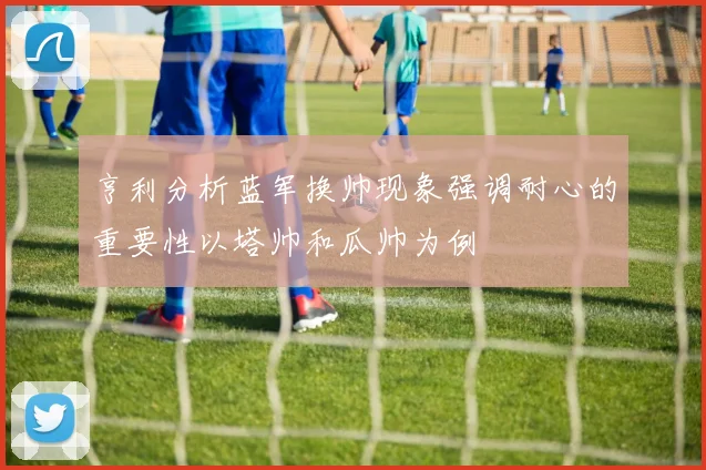 亨利分析蓝军换帅现象强调耐心的重要性以塔帅和瓜帅为例