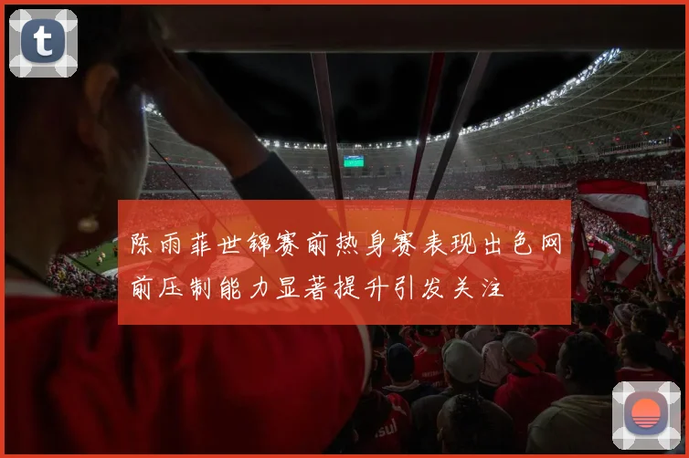 陈雨菲世锦赛前热身赛表现出色网前压制能力显著提升引发关注