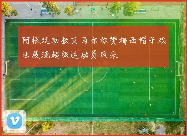 阿根廷助教艾马尔称赞梅西帽子戏法展现超级运动员风采