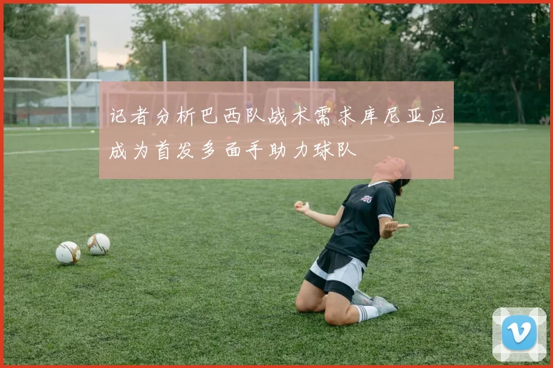 记者分析巴西队战术需求库尼亚应成为首发多面手助力球队