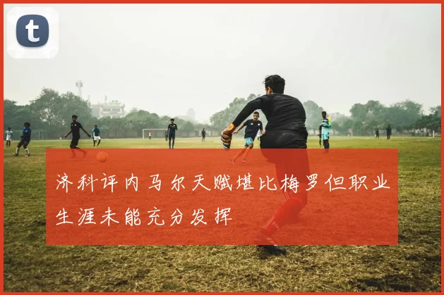 济科评内马尔天赋堪比梅罗但职业生涯未能充分发挥