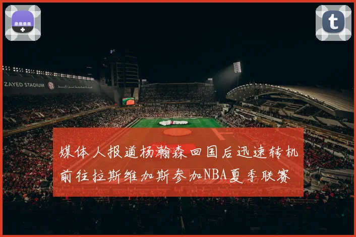 媒体人报道杨瀚森回国后迅速转机前往拉斯维加斯参加NBA夏季联赛