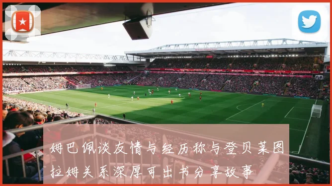 姆巴佩谈友情与经历称与登贝莱图拉姆关系深厚可出书分享故事
