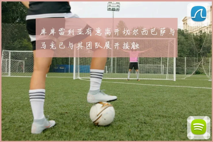 库库雷利亚有意离开切尔西巴萨与马竞已与其团队展开接触