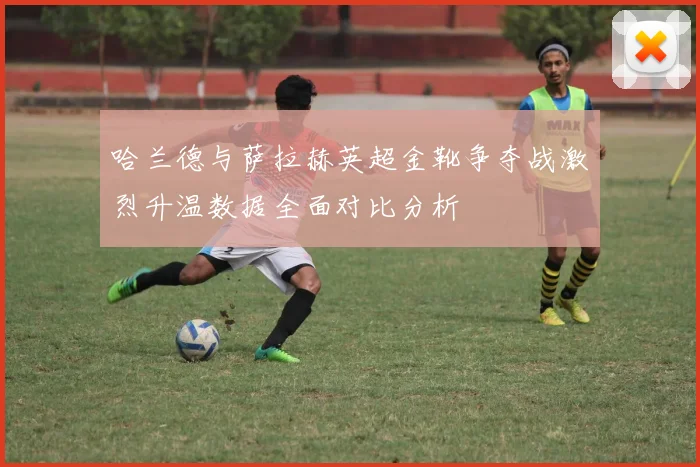 哈兰德与萨拉赫英超金靴争夺战激烈升温数据全面对比分析