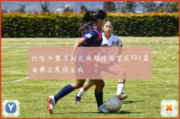 托哈加盟马刺充满期待渴望在NBA最高舞台展现自我