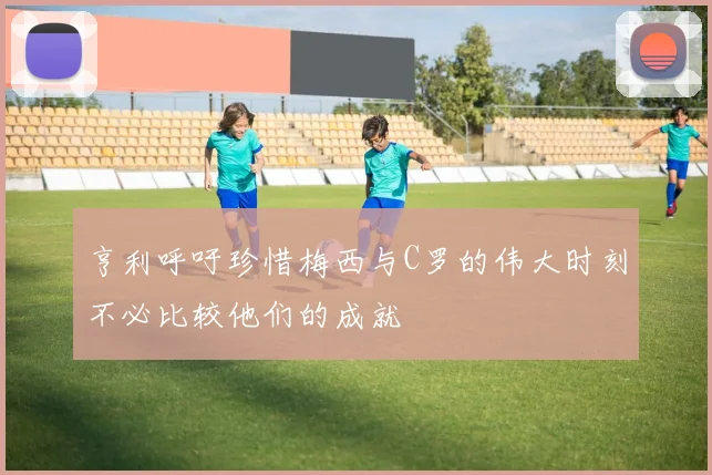 亨利呼吁珍惜梅西与C罗的伟大时刻不必比较他们的成就