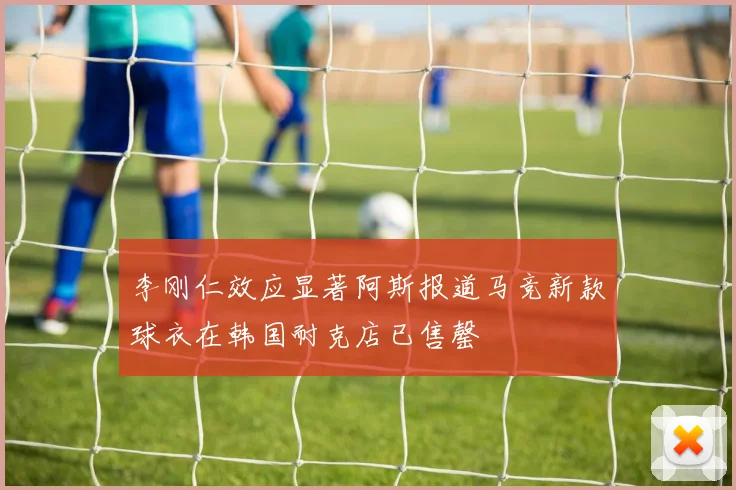 李刚仁效应显著阿斯报道马竞新款球衣在韩国耐克店已售罄