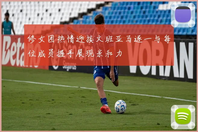 修女团热情迎接文班亚马逐一与每位成员握手展现亲和力
